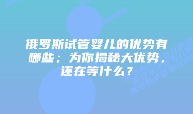 俄罗斯试管婴儿的优势有哪些；为你揭秘大优势，还在等什么？