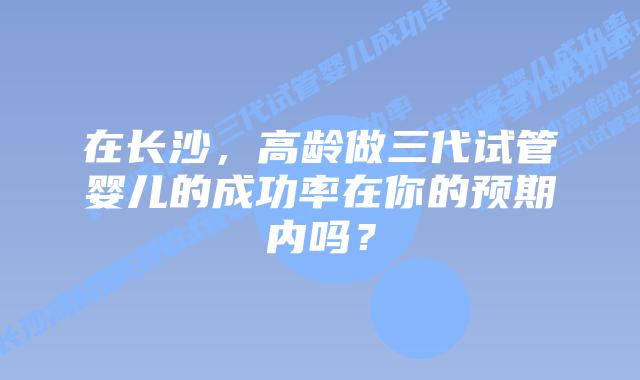 在长沙，高龄做三代试管婴儿的成功率在你的预期内吗？