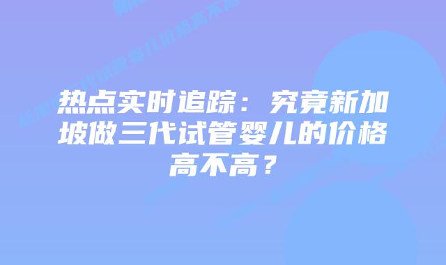 热点实时追踪：究竟新加坡做三代试管婴儿的价格高不高？