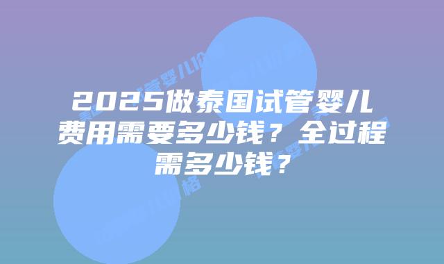 2025做泰国试管婴儿费用需要多少钱?全过程需多少钱?插图 2025做泰国试管婴儿费用需要多少钱?全过程需多少钱?