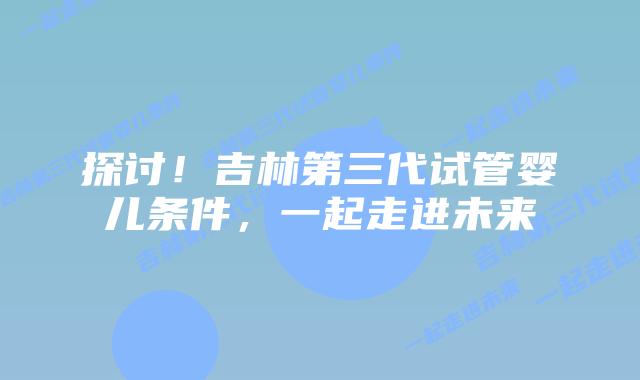 探讨！吉林第三代试管婴儿条件，一起走进未来