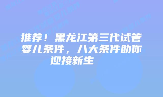 推荐！黑龙江第三代试管婴儿条件，八大条件助你迎接新生    