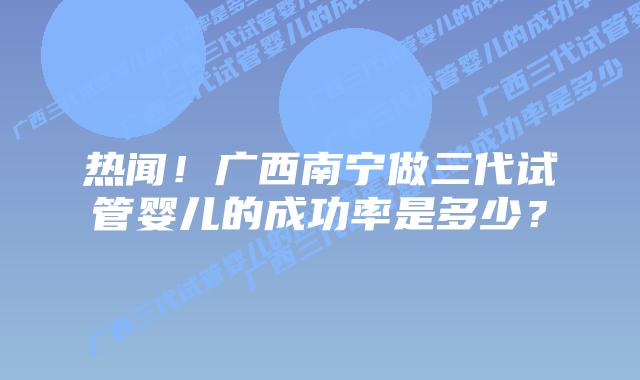 热闻！广西南宁做三代试管婴儿的成功率是多少？