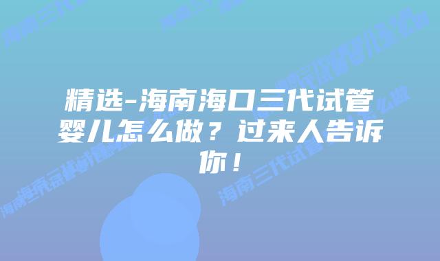 精选-海南海口三代试管婴儿怎么做？过来人告诉你！