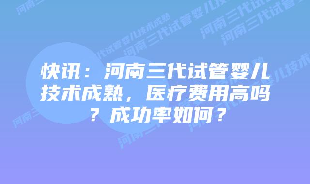 快讯：河南三代试管婴儿技术成熟，医疗费用高吗？成功率如何？