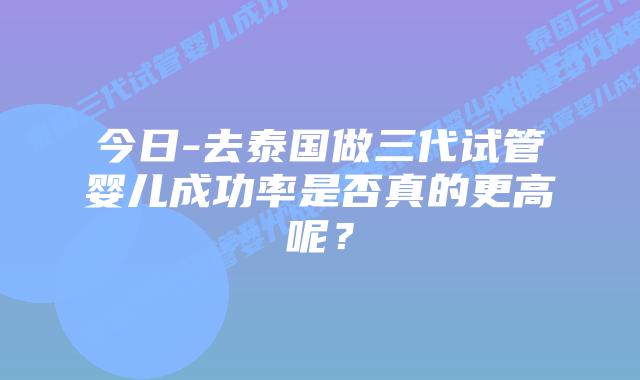 今日-去泰国做三代试管婴儿成功率是否真的更高呢?插图 今日-去泰国做三代试管婴儿成功率是否真的更高呢?