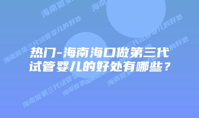 热门-海南海口做第三代试管婴儿的好处有哪些？