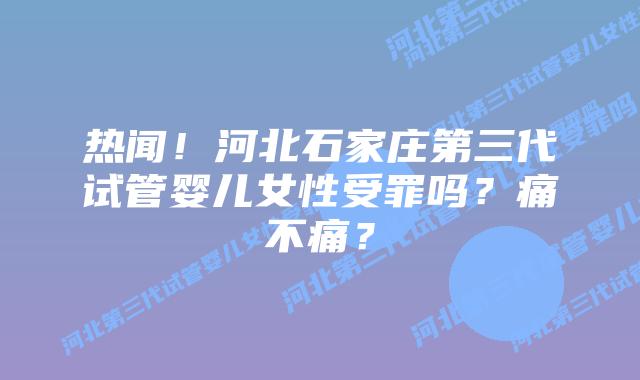 热闻！河北石家庄第三代试管婴儿女性受罪吗？痛不痛？