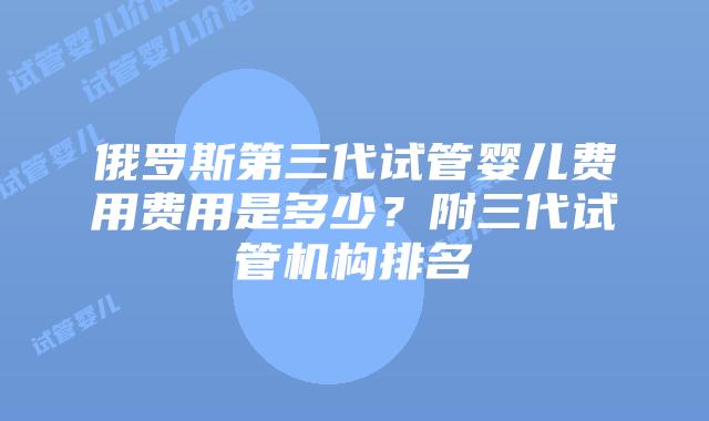 俄罗斯第三代试管婴儿费用费用是多少？附三代试管机构排名