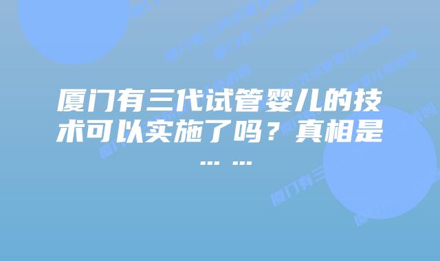 厦门有三代试管婴儿的技术可以实施了吗?真相是……插图 厦门有三代试管婴儿的技术可以实施了吗?真相是……