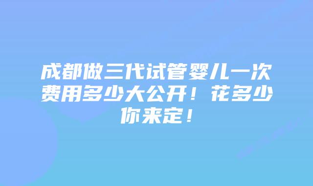 成都做三代试管婴儿一次费用多少大公开！花多少你来定！