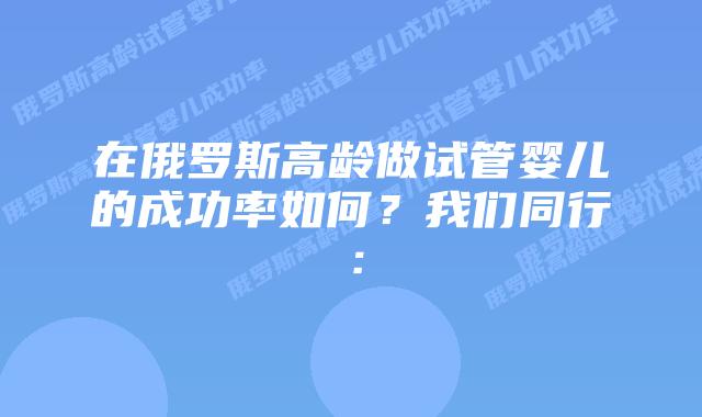 在俄罗斯高龄做试管婴儿的成功率如何?我们同行:插图 在俄罗斯高龄做试管婴儿的成功率如何?我们同行: