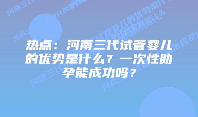 热点：河南三代试管婴儿的优势是什么？一次性助孕能成功吗？