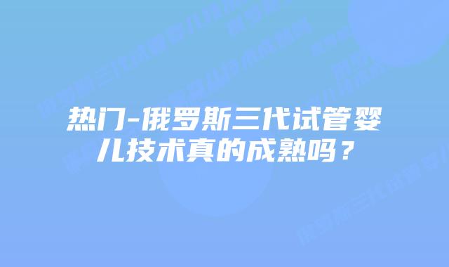 热门-俄罗斯三代试管婴儿技术真的成熟吗?插图 热门-俄罗斯三代试管婴儿技术真的成熟吗?