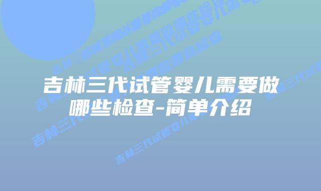 吉林三代试管婴儿需要做哪些检查-简单介绍