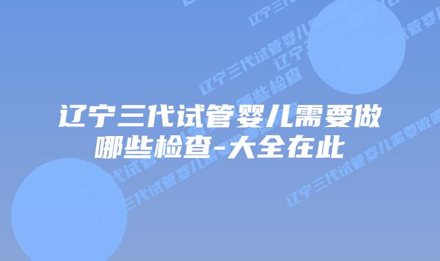 辽宁三代试管婴儿需要做哪些检查-大全在此
