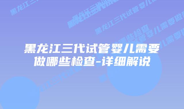 黑龙江三代试管婴儿需要做哪些检查-详细解说