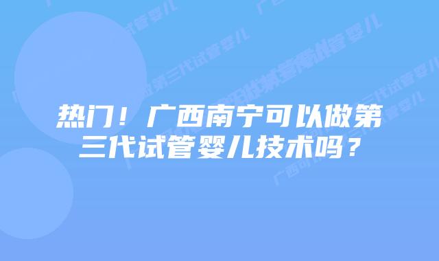 热门！广西南宁可以做第三代试管婴儿技术吗？