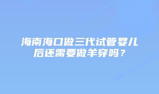 海南海口做三代试管婴儿后还需要做羊穿吗？