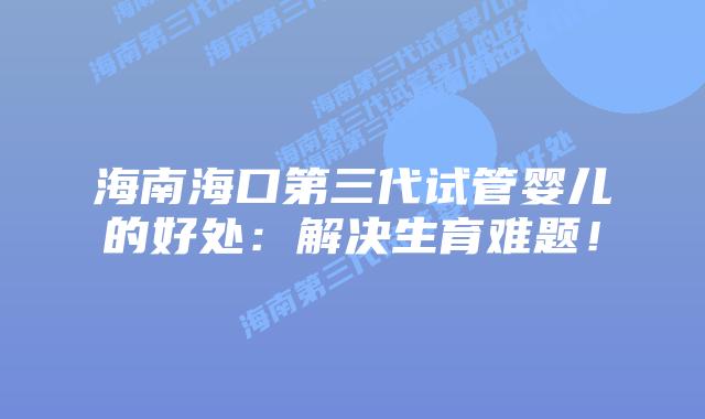 海南海口第三代试管婴儿的好处：解决生育难题！