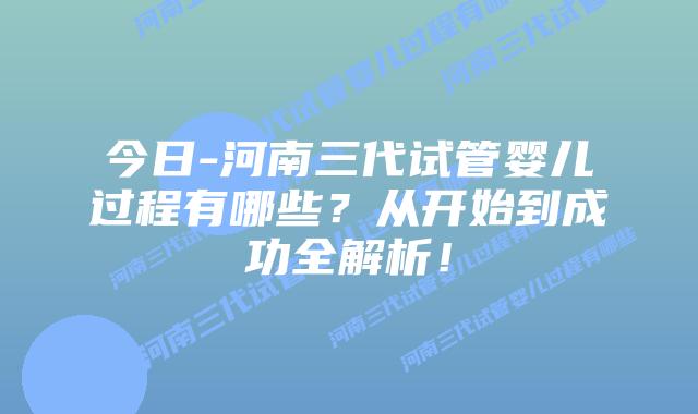 今日-河南三代试管婴儿过程有哪些？从开始到成功全解析！
