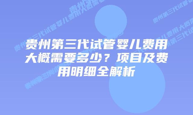 贵州第三代试管婴儿费用大概需要多少？项目及费用明细全解析