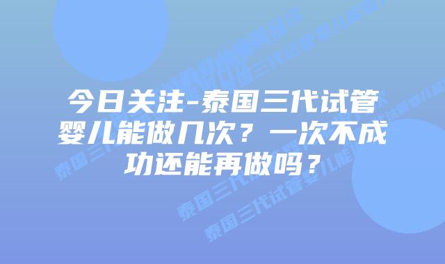 今日关注-泰国三代试管婴儿能做几次？一次不成功还能再做吗？