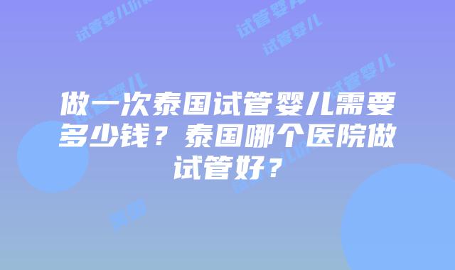 做一次泰国试管婴儿需要多少钱？泰国哪个医院做试管好？