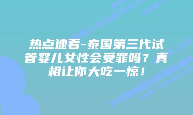 热点速看-泰国第三代试管婴儿女性会受罪吗？真相让你大吃一惊！