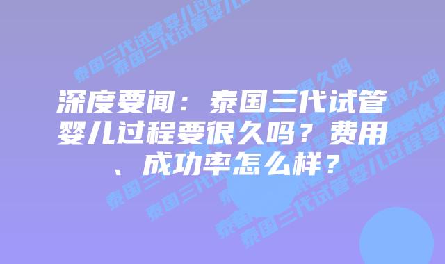 深度要闻：泰国三代试管婴儿过程要很久吗？费用、成功率怎么样？