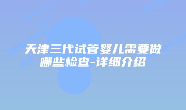 天津三代试管婴儿需要做哪些检查-详细介绍