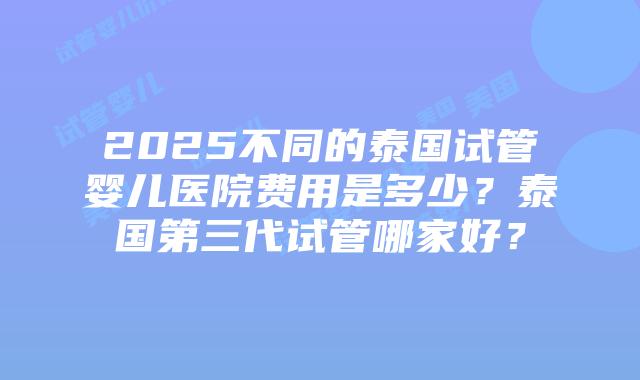 2025不同的泰国试管婴儿医院费用是多少？泰国第三代试管哪家好？