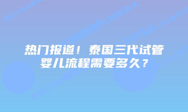 热门报道！泰国三代试管婴儿流程需要多久？