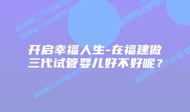 开启幸福人生-在福建做三代试管婴儿好不好呢？