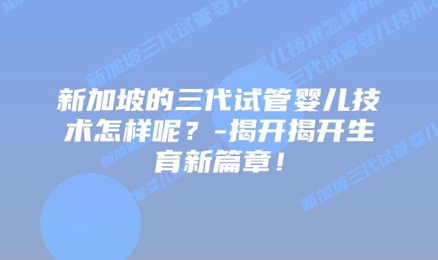新加坡的三代试管婴儿技术怎样呢？-揭开揭开生育新篇章！