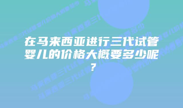 在马来西亚进行三代试管婴儿的价格大概要多少呢？