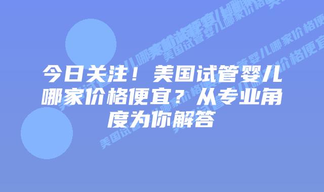 今日关注！美国试管婴儿哪家价格便宜？从专业角度为你解答