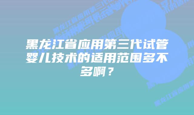 黑龙江省应用第三代试管婴儿技术的适用范围多不多啊？
