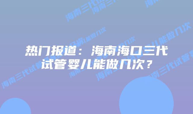 热门报道：海南海口三代试管婴儿能做几次？