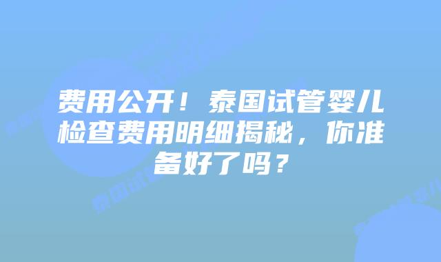 费用公开！泰国试管婴儿检查费用明细揭秘，你准备好了吗？