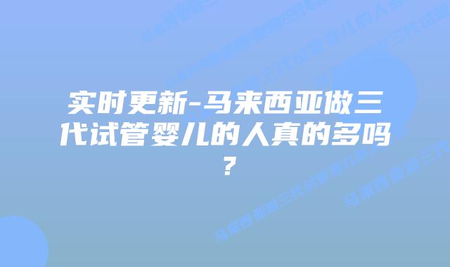 实时更新-马来西亚做三代试管婴儿的人真的多吗？
