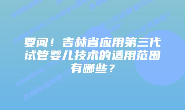 要闻！吉林省应用第三代试管婴儿技术的适用范围有哪些？