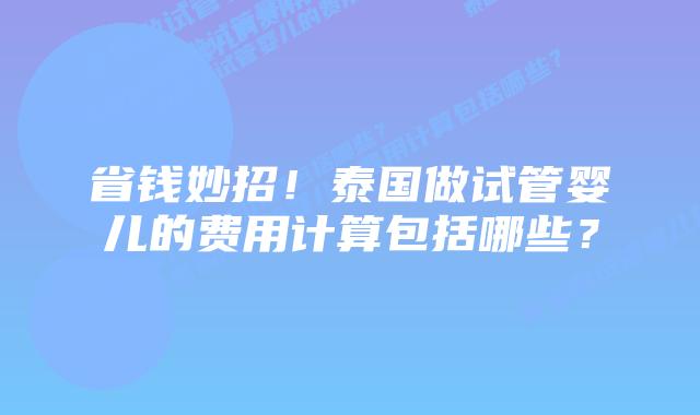 省钱妙招！泰国做试管婴儿的费用计算包括哪些？