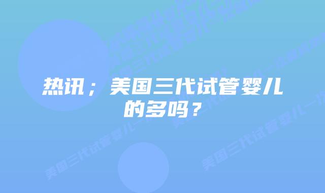 热讯；美国三代试管婴儿的多吗？