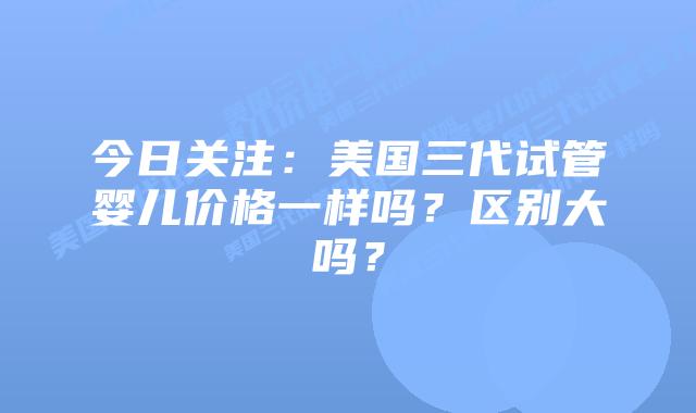 今日关注：美国三代试管婴儿价格一样吗？区别大吗？