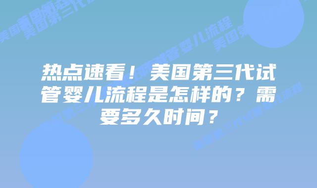 热点速看！美国第三代试管婴儿流程是怎样的？需要多久时间？