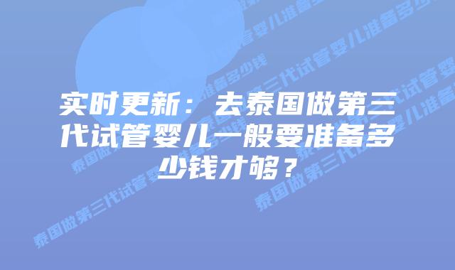 实时更新：去泰国做第三代试管婴儿一般要准备多少钱才够？