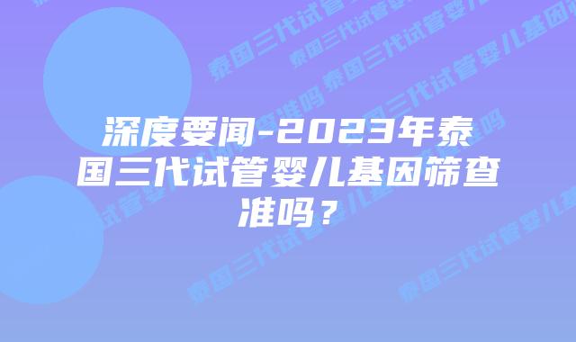 深度要闻-2023年泰国三代试管婴儿基因筛查准吗？