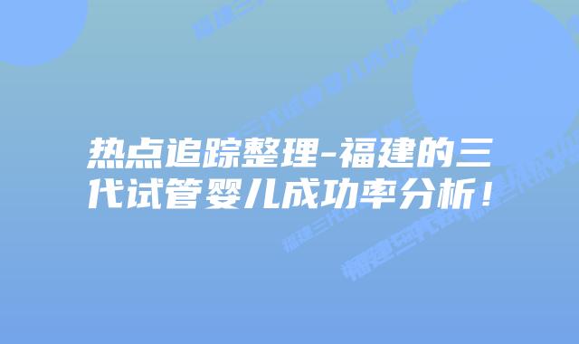 热点追踪整理-福建的三代试管婴儿成功率分析！