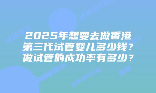 2025年想要去做香港第三代试管婴儿多少钱？做试管的成功率有多少？